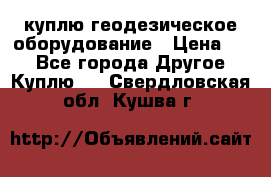 куплю геодезическое оборудование › Цена ­ - - Все города Другое » Куплю   . Свердловская обл.,Кушва г.